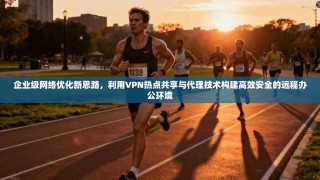企业级网络优化新思路，利用VPN热点共享与代理技术构建高效安全的远程办公环境