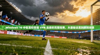 Windows 10 中配置和管理 VPN 连接的完整指南，从基础设置到故障排除