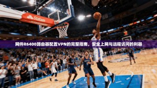 网件R6400路由器配置VPN的完整指南，安全上网与远程访问的利器