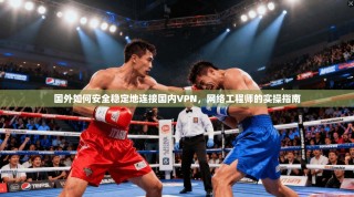 国外如何安全稳定地连接国内VPN，网络工程师的实操指南