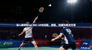 深入解析Error 807 VPN问题，原因、排查与解决方案