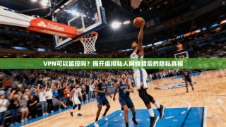 VPN可以监控吗？揭开虚拟私人网络背后的隐私真相