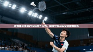 警惕非法使用VPN挂国外行为，网络合规与安全风险全解析