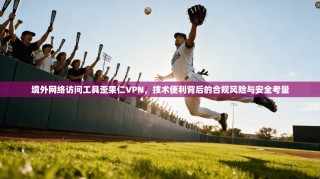 境外网络访问工具歪果仁VPN，技术便利背后的合规风险与安全考量