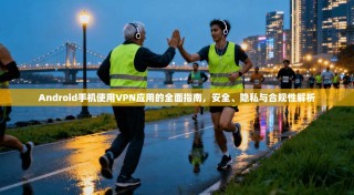 Android手机使用VPN应用的全面指南，安全、隐私与合规性解析