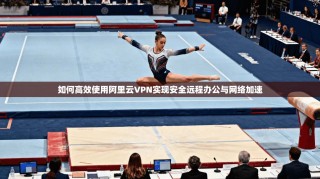 如何高效使用阿里云VPN实现安全远程办公与网络加速