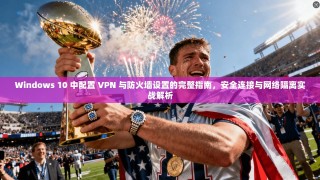 Windows 10 中配置 VPN 与防火墙设置的完整指南，安全连接与网络隔离实战解析