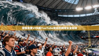 警惕免费VPN看YouTube背后的网络安全陷阱