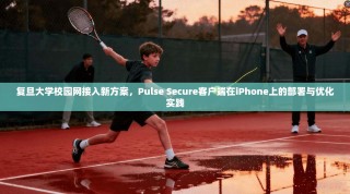 复旦大学校园网接入新方案，Pulse Secure客户端在iPhone上的部署与优化实践