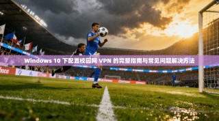 Windows 10 下配置校园网 VPN 的完整指南与常见问题解决方法
