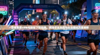 警惕免费VPN电脑版下载陷阱，网络安全风险与合法替代方案解析