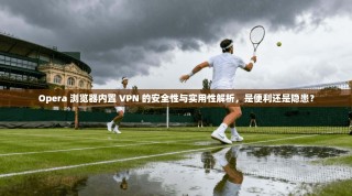 Opera 浏览器内置 VPN 的安全性与实用性解析，是便利还是隐患？