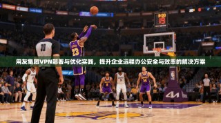 用友集团VPN部署与优化实践，提升企业远程办公安全与效率的解决方案