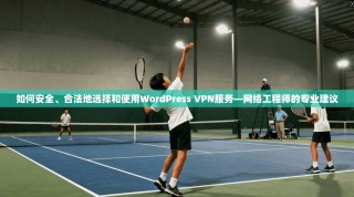 如何安全、合法地选择和使用WordPress VPN服务—网络工程师的专业建议