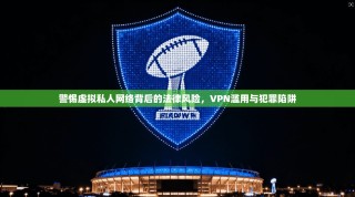 警惕虚拟私人网络背后的法律风险，VPN滥用与犯罪陷阱