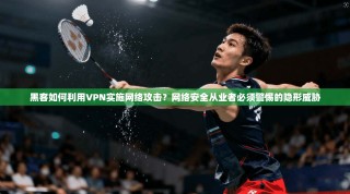 黑客如何利用VPN实施网络攻击？网络安全从业者必须警惕的隐形威胁