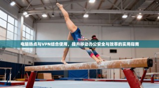 电脑热点与VPN结合使用，提升移动办公安全与效率的实用指南