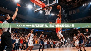 AVAST VPN 使用深度评测，安全与性能的权衡分析
