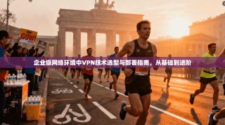 企业级网络环境中VPN技术选型与部署指南，从基础到进阶