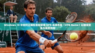 Windows 10 中如何正确配置和管理 VPN 连接名称（VPN Name）以确保安全与高效访问