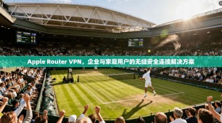 Apple Router VPN，企业与家庭用户的无缝安全连接解决方案