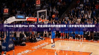 iPhone上配置IPSec VPN，安全远程访问的完整指南（含步骤与常见问题解析）