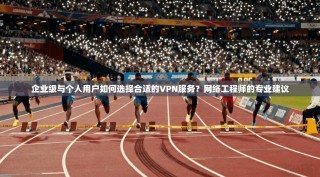 企业级与个人用户如何选择合适的VPN服务？网络工程师的专业建议
