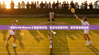 免费VPN Master工具使用评测，安全与风险并存，新手需谨慎选择