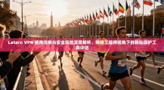 Latarn VPN 使用指南与安全风险深度解析，网络工程师视角下的隐私保护工具评估
