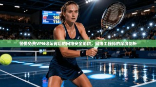 警惕免费VPN论坛背后的网络安全陷阱，网络工程师的深度剖析