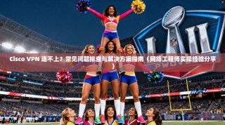 Cisco VPN 连不上？常见问题排查与解决方案指南（网络工程师实操经验分享）