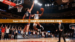 Super VPN APK，功能强大但风险并存的网络工具解析