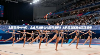 全面关闭VPN后，企业网络安全性如何重构？从风险到策略的深度解析