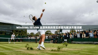Windows 10 VPN 连接失败的常见原因与解决方案详解