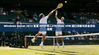 Windows Server 2012 配置 PPTP 和 L2TP/IPsec VPN 端口详解与安全优化指南