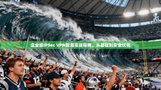 企业级IPSec VPN配置实战指南，从基础到安全优化