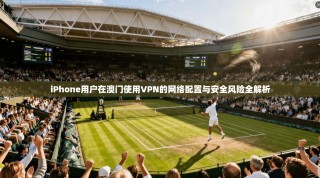 iPhone用户在澳门使用VPN的网络配置与安全风险全解析