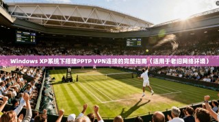 Windows XP系统下搭建PPTP VPN连接的完整指南（适用于老旧网络环境）