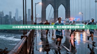 224年游戏专用VPN排名与选购指南，提升网络体验的终极工具