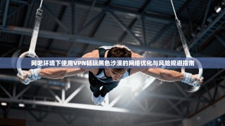 网吧环境下使用VPN畅玩黑色沙漠的网络优化与风险规避指南