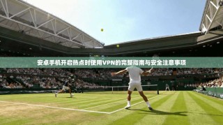安卓手机开启热点时使用VPN的完整指南与安全注意事项