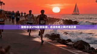 警惕非法VPN服务陷阱，合法合规上网才是正道