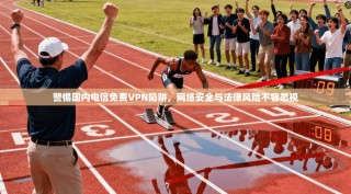 警惕国内电信免费VPN陷阱，网络安全与法律风险不容忽视