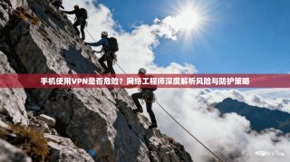 手机使用VPN是否危险？网络工程师深度解析风险与防护策略