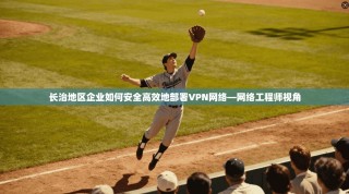 长治地区企业如何安全高效地部署VPN网络—网络工程师视角