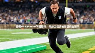 警惕VPN Master下载陷阱，网络工程师的深度安全警示