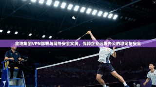 金地集团VPN部署与网络安全实践，保障企业远程办公的稳定与安全
