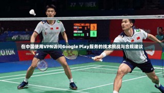 在中国使用VPN访问Google Play服务的技术挑战与合规建议