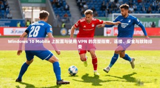 Windows 10 Mobile 上配置与使用 VPN 的完整指南，连接、安全与故障排查