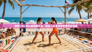 旗鱼VPN Mac版深度评测，稳定与安全并存的跨平台利器